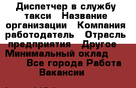 Диспетчер в службу такси › Название организации ­ Компания-работодатель › Отрасль предприятия ­ Другое › Минимальный оклад ­ 30 000 - Все города Работа » Вакансии   